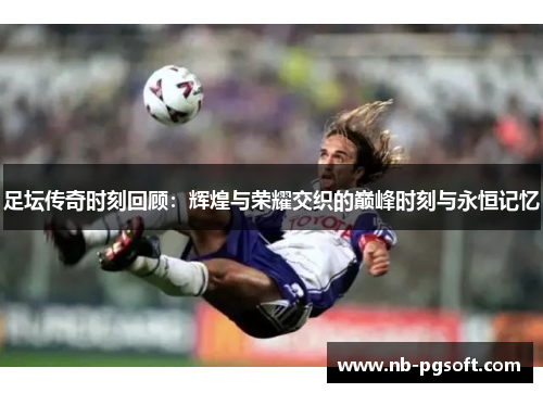 足坛传奇时刻回顾：辉煌与荣耀交织的巅峰时刻与永恒记忆