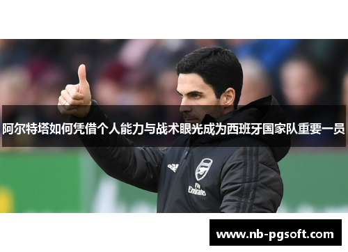 阿尔特塔如何凭借个人能力与战术眼光成为西班牙国家队重要一员