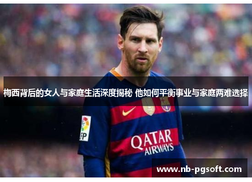梅西背后的女人与家庭生活深度揭秘 他如何平衡事业与家庭两难选择